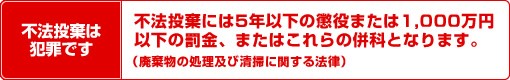 不法投棄は犯罪です。不法投棄には5年以下の懲役または1,000万円以下の罰金、またはこれらの併科となります。（廃棄物の処理及び清