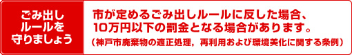 ごみ出しルールを守りましょう 市が定めるごみ出しルールに反した場合、10万円以下の罰金となる場合があります。（神戸市廃棄物の適正処理、再利用および環境美化に関する条例）